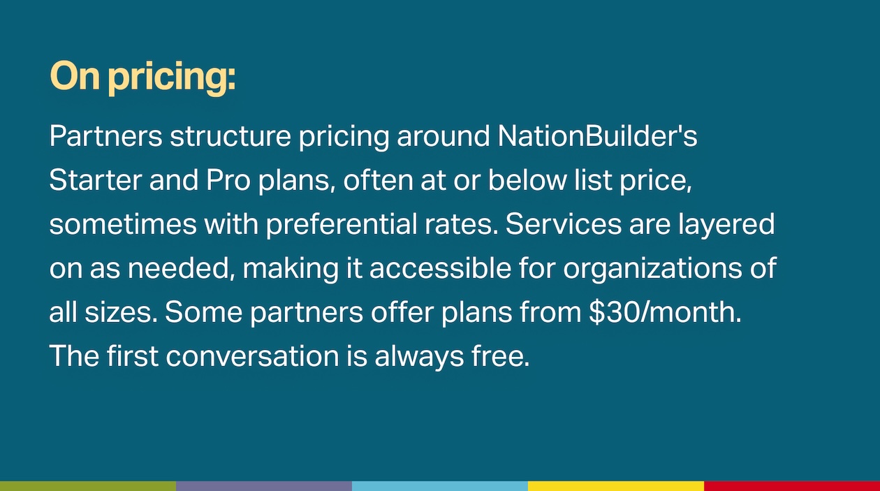 Partners structure pricing around NationBuilder's Starter and Pro plans, often at or below list price, sometimes with preferential rates. Services are layered on as needed, making it accessible for organizations of all sizes. Some partners offer plans from $30/month. The first conversation is always free.