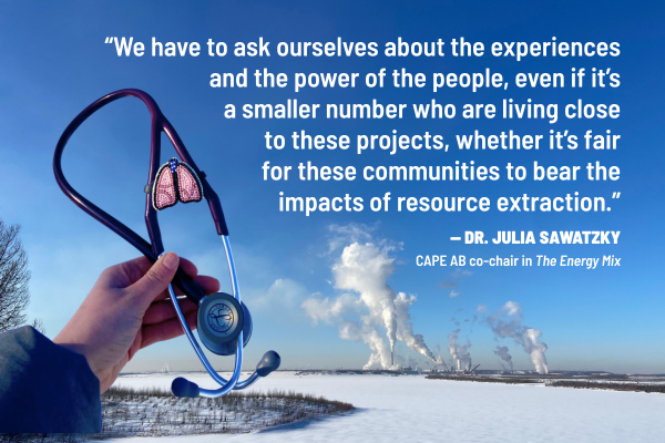 Hand holding up a stethoscope next to a quote, with a winter landscape and smokestacks in the background. Quote: "We have to ask ourselves about the experiences and the power of the people, even if it's a smaller number who are living close to these projects, whether it's fair for these communities to bear the impacts of resource extraction." - Dr. Julia Sawatsky, CAPE AB co-chair in The Energy Mix