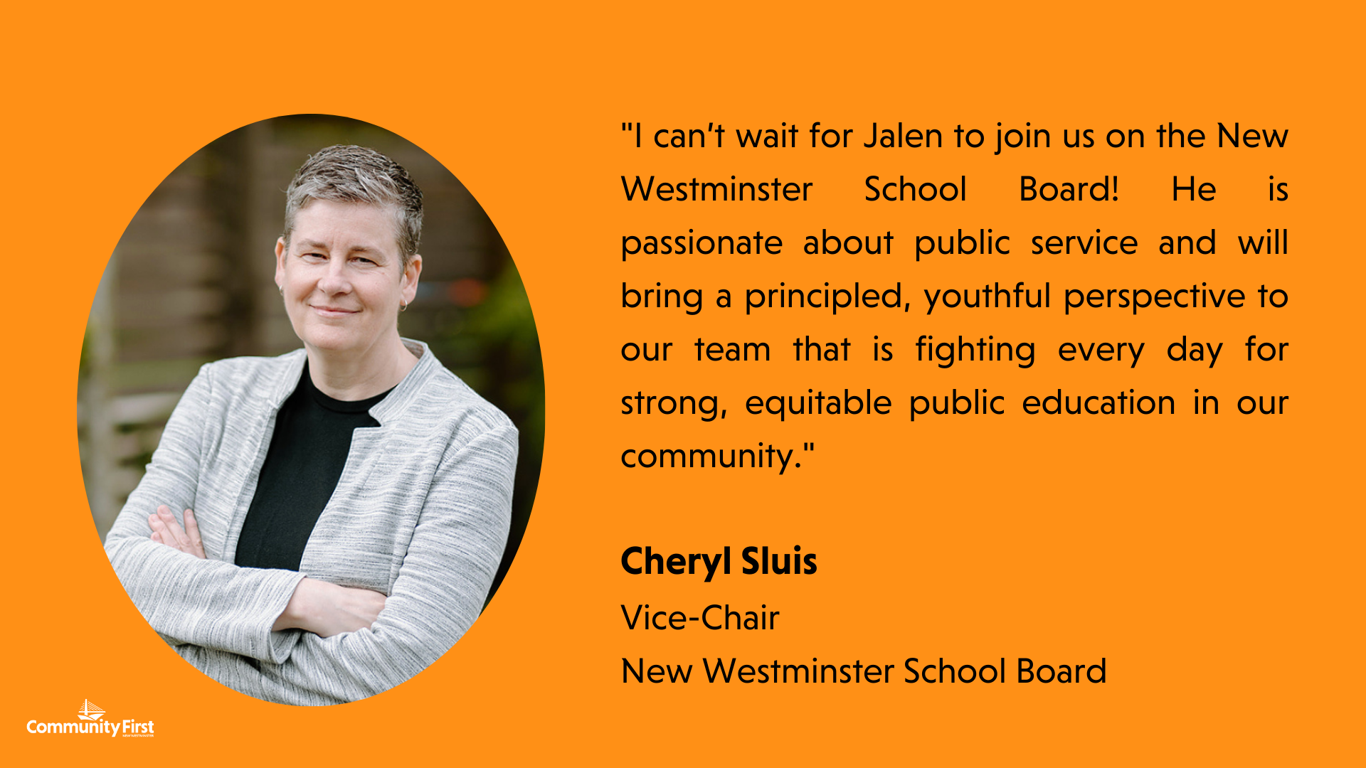 "I can’t wait for Jalen to join us on the New Westminster School Board! He is passionate about public service and will bring a principled, youthful perspective to our team that is fighting every day for strong, equitable public education in our community." Cheryl Sluis Vice-Chair New Westminster School Board