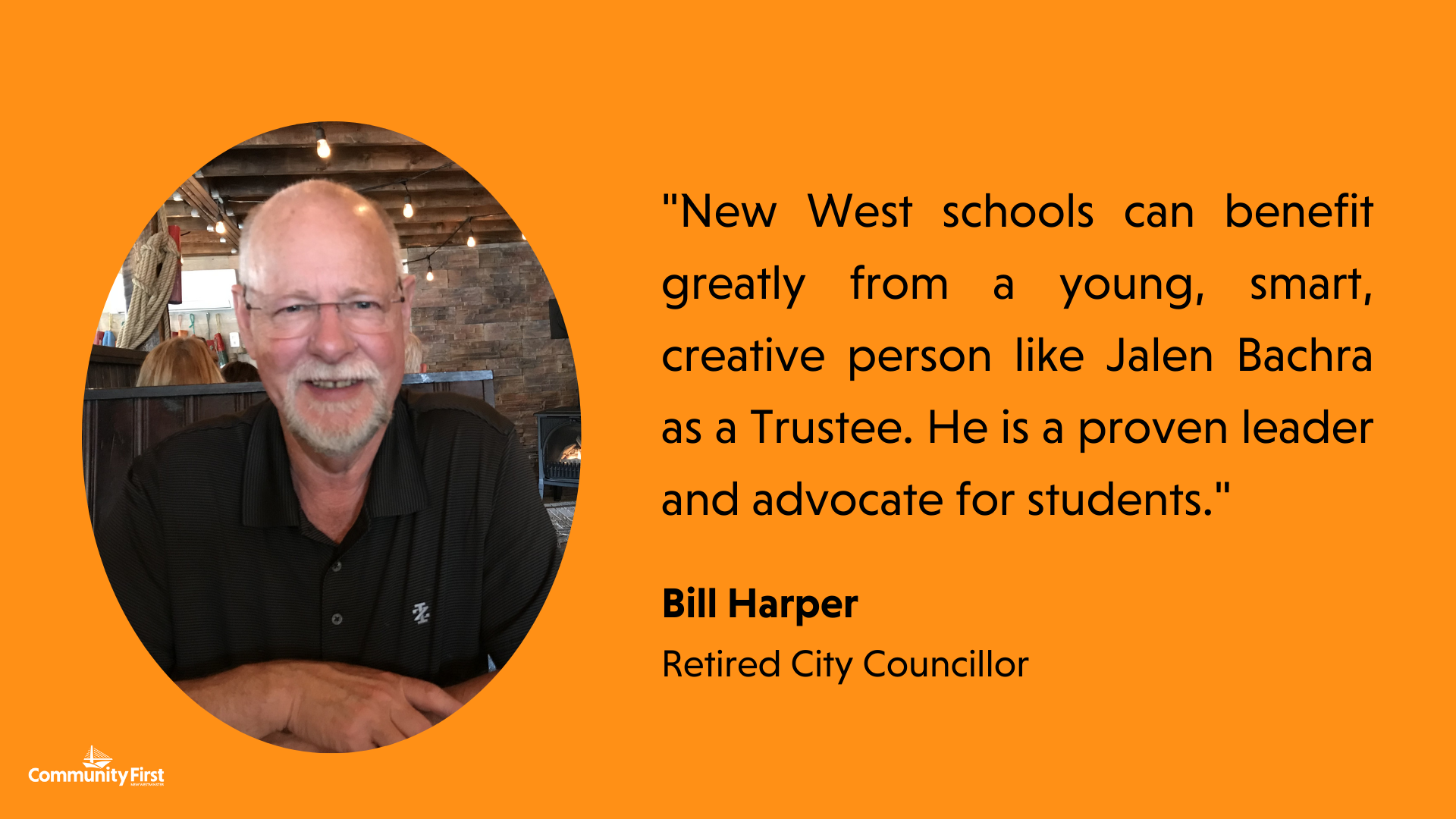 "New West schools can benefit greatly from a young, smart, creative person like Jalen Bachra as a Trustee. He is a proven leader and advocate for students." Bill Harper Retired City Councillor