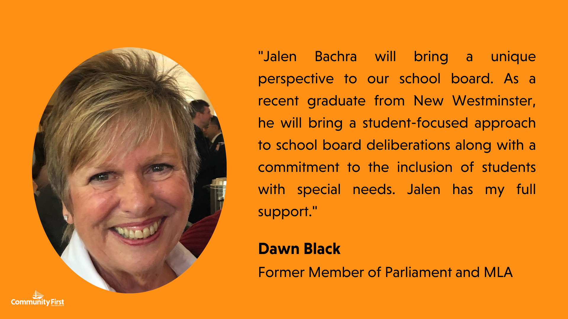 "Jalen Bachra will bring a unique perspective to our school board. As a recent graduate from New Westminster, he will bring a student-focused approach to school board deliberations along with a commitment to the inclusion of students with special needs. Jalen has my full support." Dawn Black Former Member of Parliament and MLA