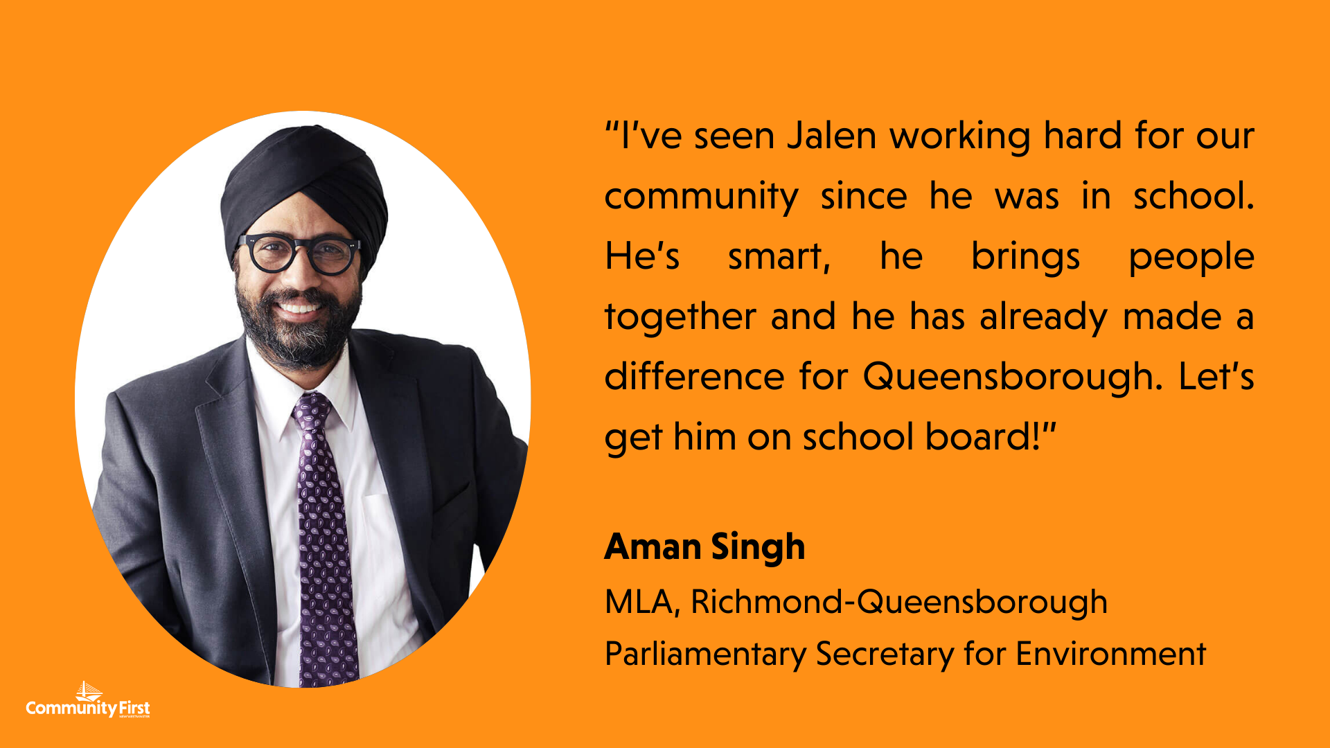 “I’ve seen Jalen working hard for our community since he was in school. He’s smart, he brings people together and he has already made a difference for Queensborough. Let’s get him on school board!” MLA, Richmond-Queensborough Parliamentary Secretary for Environment