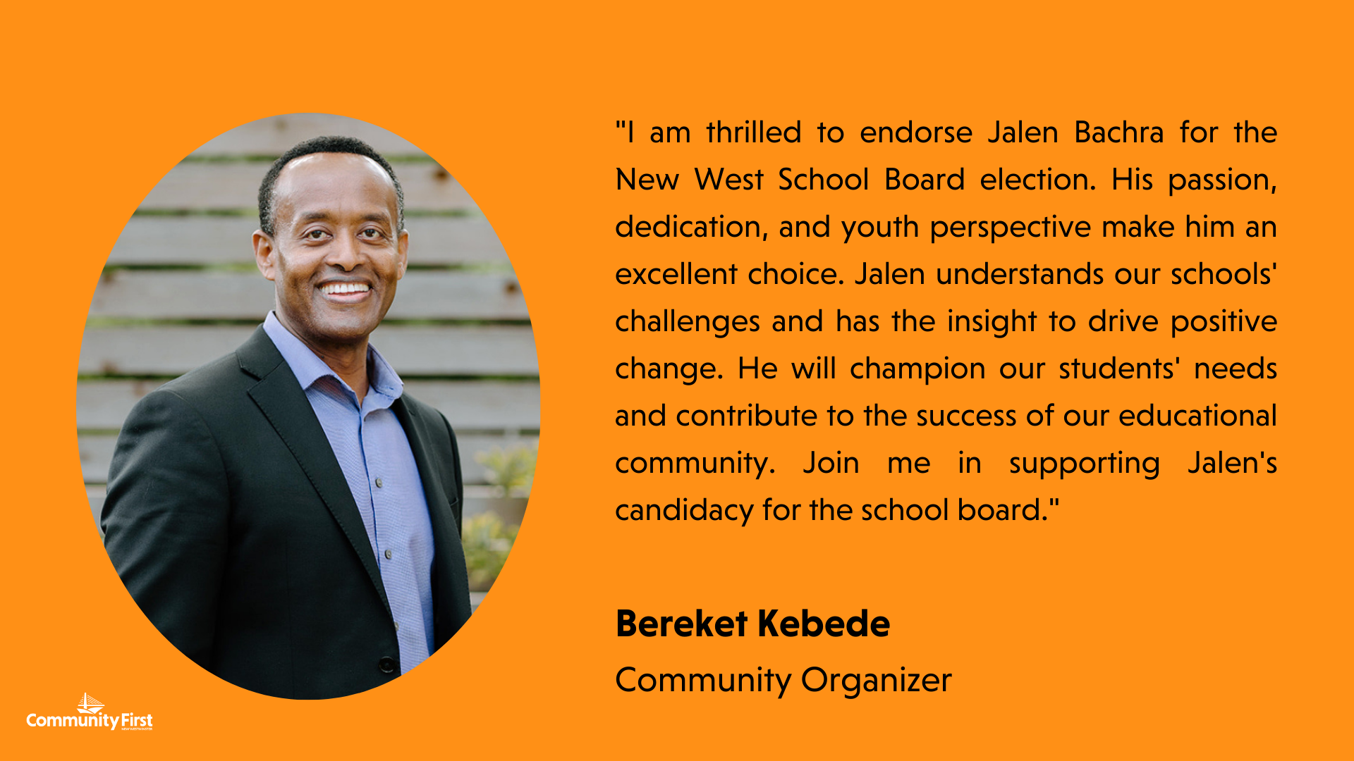 "I am thrilled to endorse Jalen Bachra for the New West School Board election. His passion, dedication, and youth perspective make him an excellent choice. Jalen understands our schools' challenges and has the insight to drive positive change. He will champion our students' needs and contribute to the success of our educational community. Join me in supporting Jalen's candidacy for the school board." Bereket Kebede Community organizer
