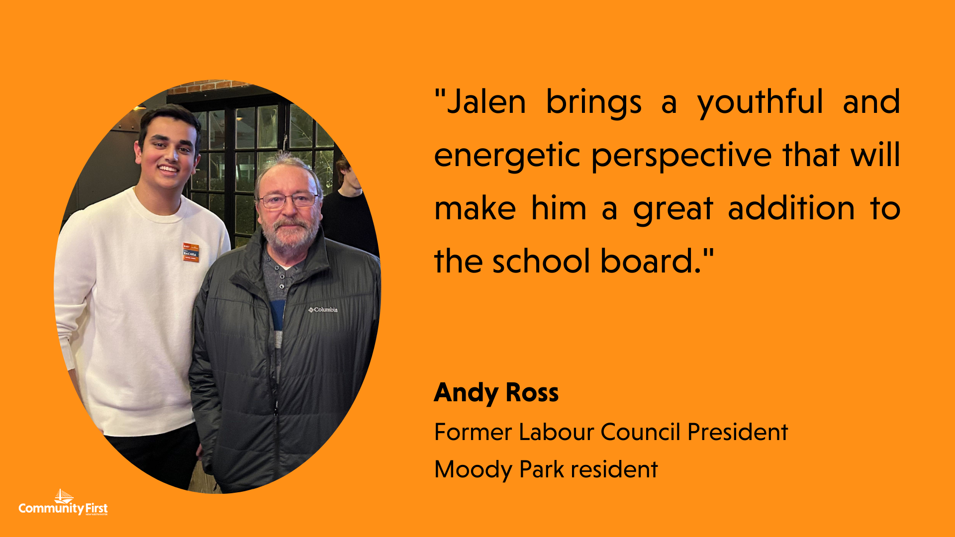 "Jalen brings a youthful and energetic perspective that will make him a great addition to the school board." Andy Ross Former Labour Council President Moody Park resident