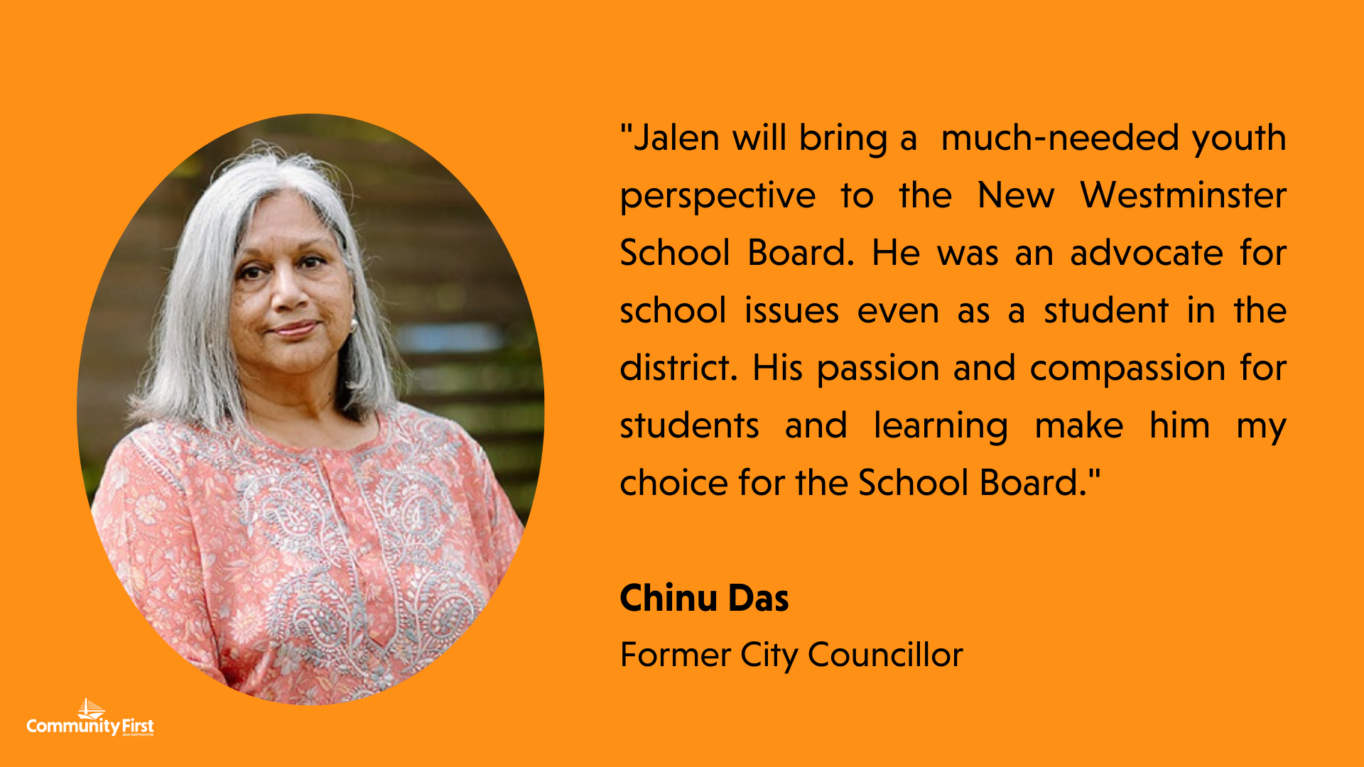 "Jalen will bring a  much-needed youth perspective to the New Westminster School Board. He was an advocate for school issues even as a student in the district. His passion and compassion for students and learning make him my choice for the School Board." Chinu Das Former City Councillor