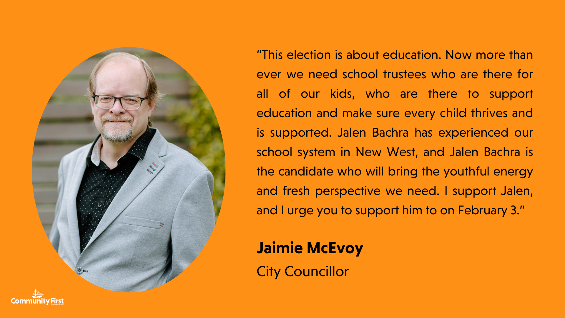 “This election is about education. Now more than ever we need school trustees who are there for all of our kids, who are there to support education and make sure every child thrives and is supported. Jalen Bachra has experienced our school system in New West, and Jalen Bachra is the candidate who will bring the youthful energy and fresh perspective we need. I support Jalen, and I urge you to support him to on February 3.” Jaimie McEvoy City Councillor
