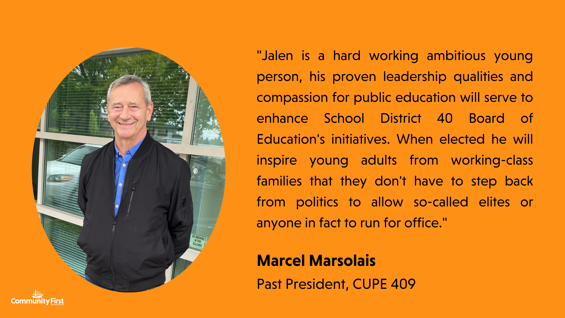 "Jalen is a hard working ambitious young person, his proven leadership qualities and compassion for public education will serve to enhance School District 40 Board of Education's initiatives. When elected he will inspire young adults from working-class families that they don't have to step back from politics to allow so-called elites or anyone in fact to run for office." Marcel Marsolais Past President, CUPE 409