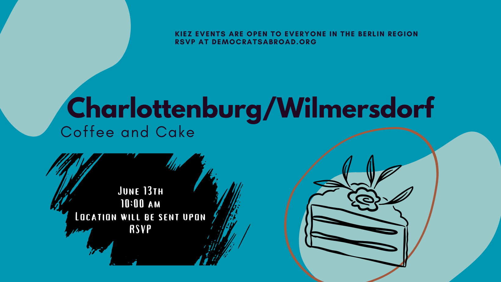 KIEZ EVENTS ARE OPEN TO EVERYONE IN THE BERLIN REGION RSVP AT DEMOCRATSABROAD.ORG Charlottenburg/Wilmersdorf Coffee and Cake JUNE 13TH 10:00 AM LOCATION WILL BE SENT UPON RSVP