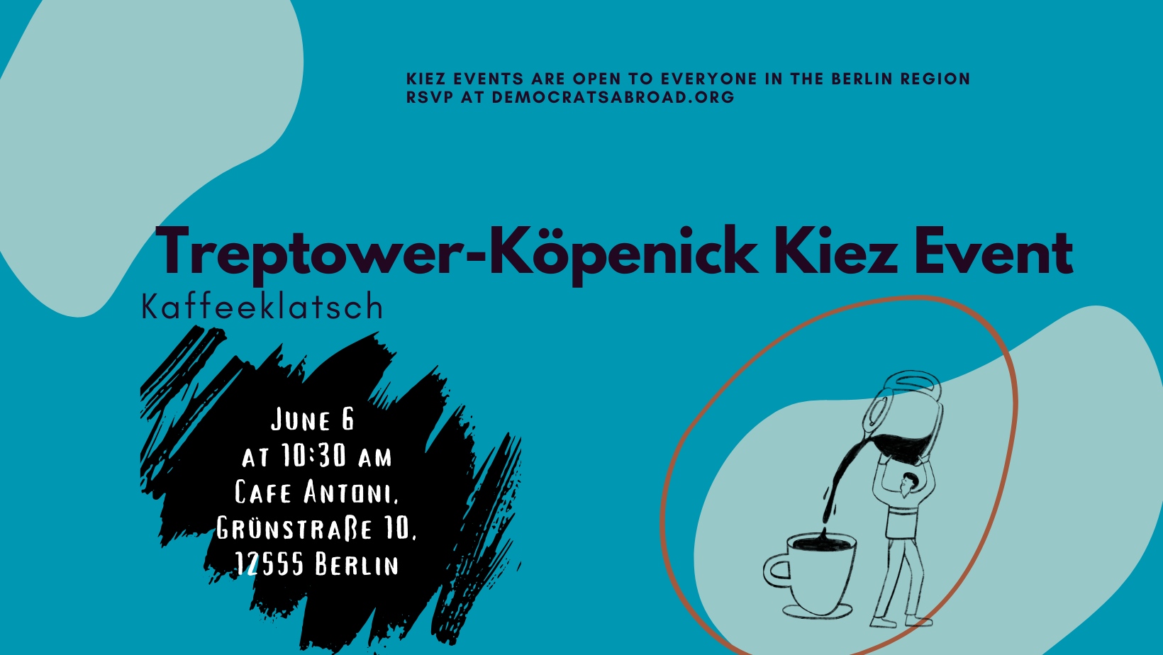 KIEZ EVENTS ARE OPEN TO EVERYONE IN THE BERLIN REGION RSVP AT DEMOCRATSABROAD.ORG Treptower-Köpenick Kiez Event Kaffeeklatsch JUNE 6 AT 10:30 AM CAFE ANTONI. GRÜNSTRAßE 10 12555 BERLIN