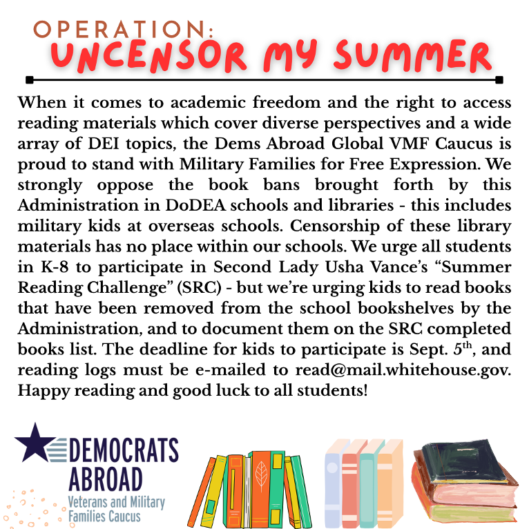 When it comes to academic freedom and the right to access reading materials which cover diverse perspectives and a wide array of DEI topics, the Dems Abroad Global VMF Caucus is proud to stand with Military Families for Free Expression. We strongly oppose the book bans brought forth by this Administration in DoDEA schools and libraries - this includes military kids at overseas schools. Censorship of these library materials has no place within our schools. We urge all students in K-8 to participate in Second Lady Usha Vance's "Summer Reading Challenge" (SRC) - but we're urging kids to read books that have been removed from the school bookshelves by the Administration, and to document them on the SRC completed books list. The deadline for kids to participate is Sept. 5"h , and reading logs must be e-mailed to read@mail.whitehouse.gov. Happy reading and good luck to all students!