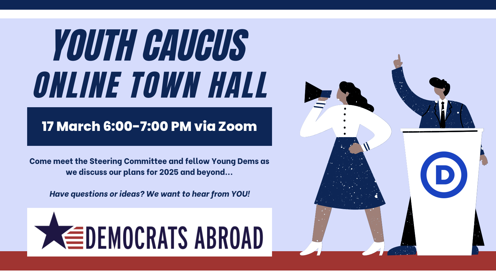 YOUTH CAUCUS ONLINE TOWN HALL 17 March 6:00-7:00 PM via Zoom Come meet the Steering Committee and fellow Young Dems as we discuss our plans for 2025 and beyond... Have questions or ideas? We want to hear from YOU! DEMOCRATS ABROAD