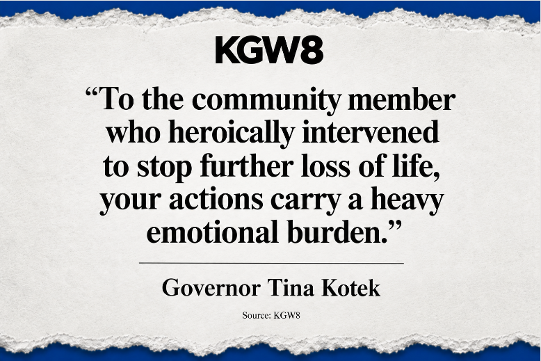 Quote from Governor Tina Kotek: To the community member who heroically intervened to stop further loss of life, your actions carry a heavy emotional burden. Source: KGW8