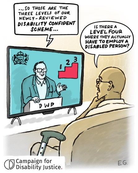 A Disabled person watching TV. On the screen a man behind a DWP lectern proudly announces, ‘those are the 3 levels of our newly reviewed Disability Confident scheme’. The Disabled person ponders: ‘Is there a level 4 where they actually have to employ a disabled person?’