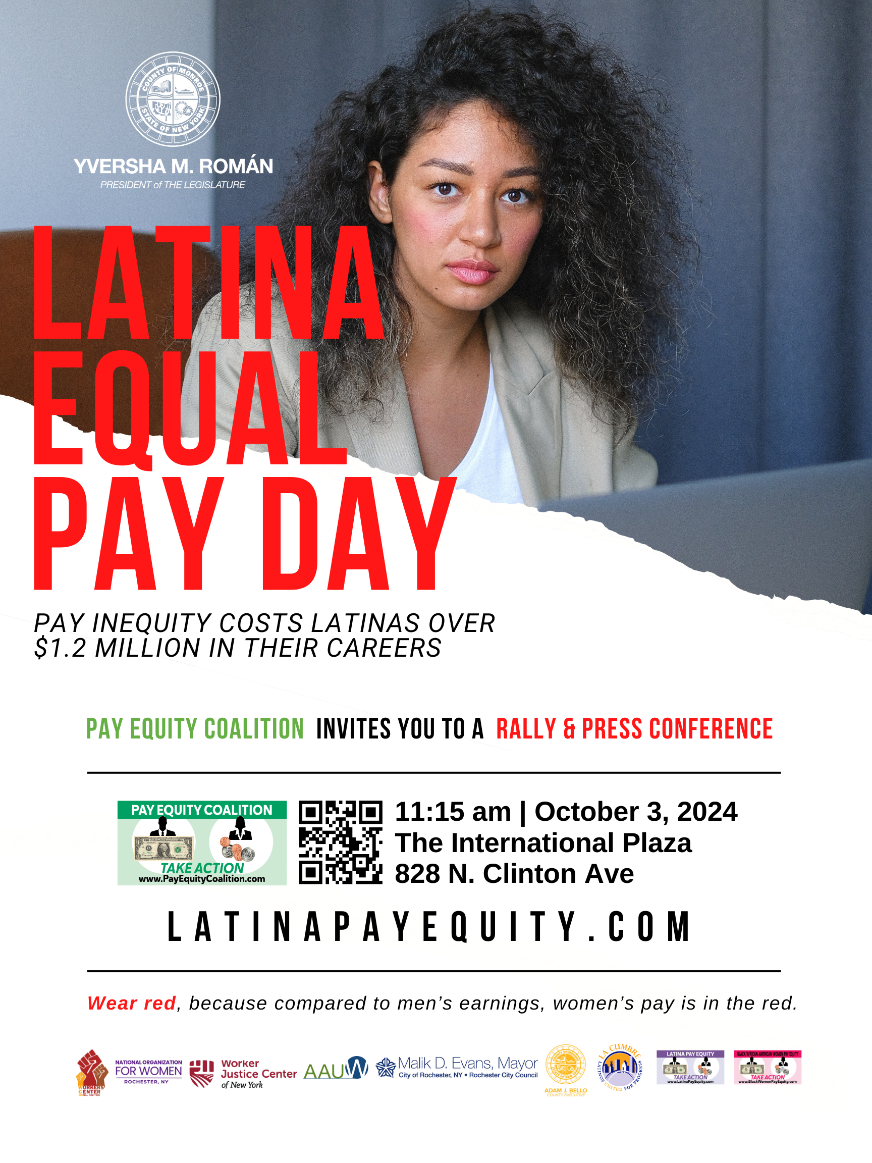 Flyer 2024 Latina Equal Pay Day A Latina with curly hair framing her face, in a white shirt and tan blazer, in front of a gray curtain, looks at the camera. In the right corner is the logo for the Monroe County Legislature. Under that in white are the words Yversha M. Román, President of the Legislature.In large red letters, the words Latina Equal Pay Day. Beneath that, in small black all caps is Pay inequity costs Latinas over 1.2 million in their careers. Beneath that is Pay Equity Coalition invites you to a rally & press conference. Below that are the details of the event, the Pay Equity Coalition logo, a QR code. Details are 11:15 am October 3, 2024, The International Plaza, 828 N. Clinton Ave. Below in black is LatinaPayEquity dot com. Under that are the words Wear red because compared to men's earning women's pay is in the red. At the bottom of the page are logos for NOW, Rochester chapter, Worker Justice Center, AAUW, Malik D. Evans, Mayor, Adam Bello, La Cumbre, Latina Pay Equity, Black Women's Pay Equity