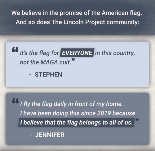 We believe in the promise of the American flag. And so does The

Lincoln Project community: It’s the flag for EVERYONE in this country,

not the MAGA cult. - StephenI fly the flag daily in front of my home.

I have been doing this since 2019 because I believe that the flag

belongs to all of us. -Jennifer