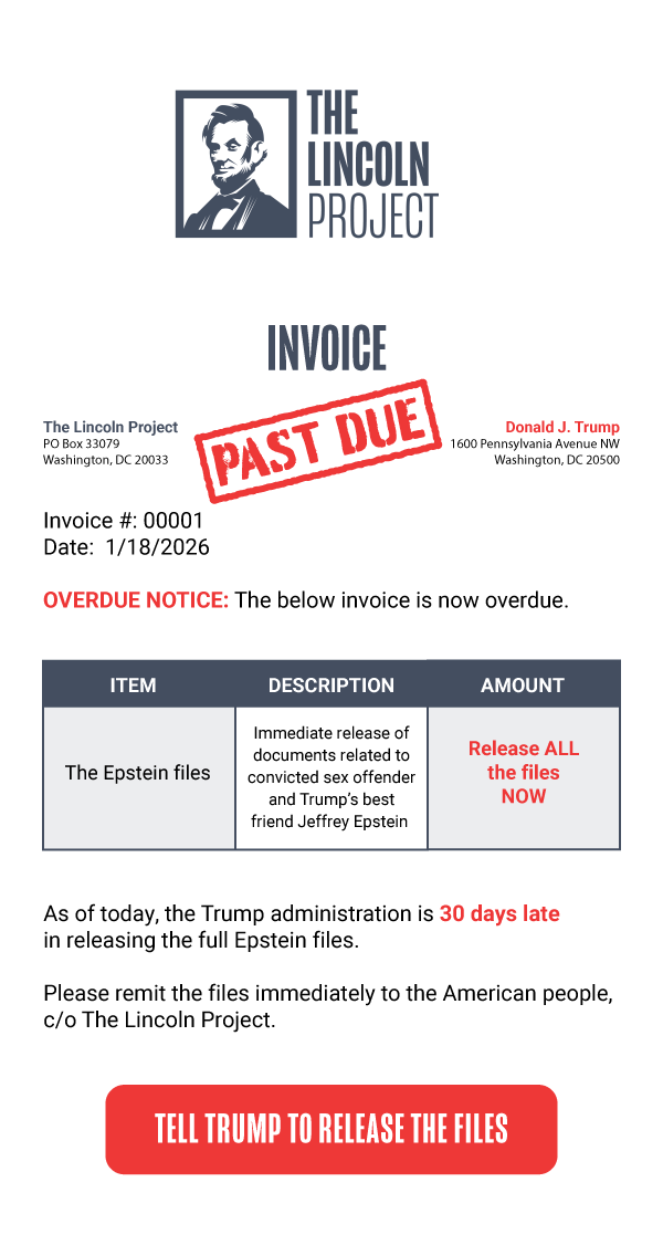 The Lincoln Project PO Box 33079 Washington, DC 20033  Donald J.
Trump 1600 Pennsylvania Avenue NW Washington, DC 20500  Invoice #:
00001 Date:  1/18/2026  OVERDUE NOTICE: The below invoice is now
overdue.  ITEM DESCRIPTION AMOUNT The Epstein Files Immediate release
of documents related to convicted sex offender and Trump’s best friend
Jeffrey Epstein  Release the files    As of today, the Trump
administration is 30 days late in releasing the full Epstein files. 
Please remit the files immediately to the American people, c/o The
Lincoln Project.  [TELL TRUMP TO RELEASE THE FILES]
