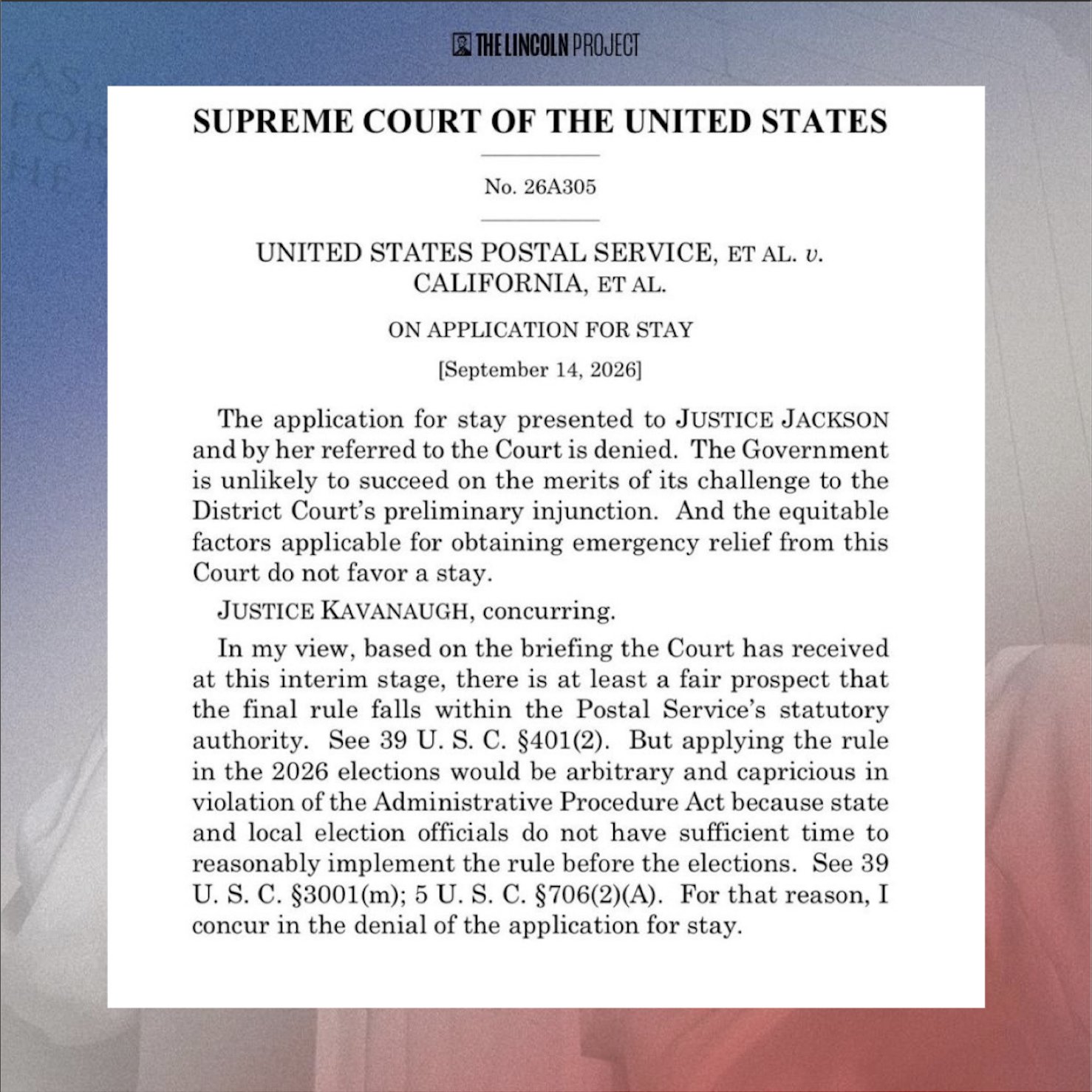 SUPREME COURT OF THE UNITED STATES No. 26A305 UNITED STATES
POSTAL SERVICE, ET AL. U. CALIFORNIA, ET AL. ON APPLICATION FOR STAY
[September 14, 2026] The application for stay presented to JUSTICE
JACKSON and by her referred to the Court is denied. The Government is
unlikely to succeed on the merits of its challenge to the District
Court's preliminary injunction. And the equitable factors applicable
for obtaining emergency relief from this Court do not favor a stay.
JUSTICE KAVANAUGH, concurring. In my view, based on the briefing the
Court has received at this interim stage, there is at least a fair
prospect that the final rule falls within the Postal Service's
statutory authority. See 39 U.S. C. §401(2). But applying the rule in
the 2026 elections would be arbitrary and capricious in violation of
the Administrative Procedure Act because state and local election
officials do not have sufficient time to reasonably implement the rule
before the elections. See 39 U.S. C. §3001(m); 5 U. S. C. §706(2)(A).
For that reason, I concur in the denial of the application for stay.