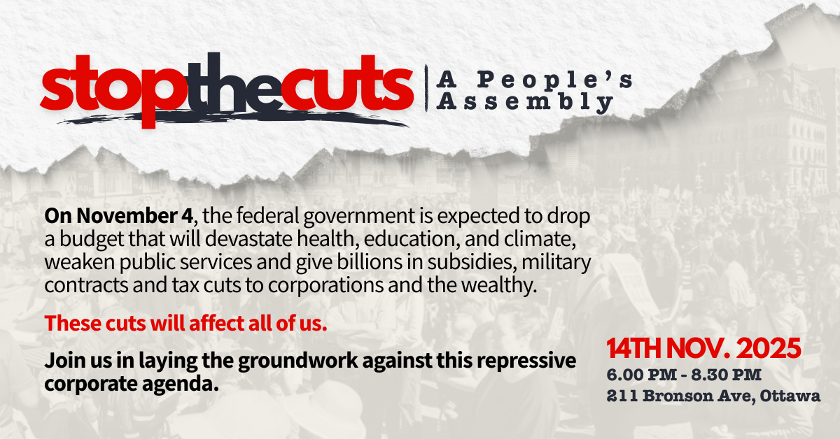 On November 4, the federal government is expected to drop a budget that will devastate health services, education and climate action, weaken public services and deliver billions in subsidies, weapons contracts and tax cuts to corporations and the wealthy.  These cuts will affect all of usJoin us in laying the groundwork for a popular response against this repressive, corporate agenda..