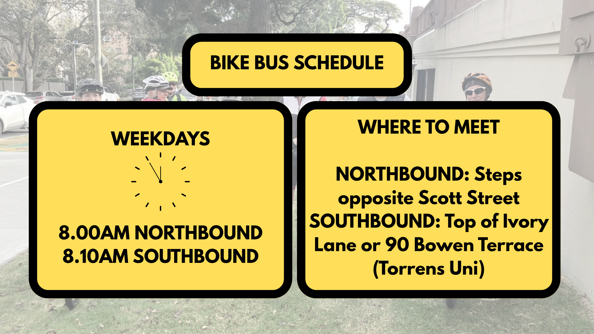 A low opacity image with a group of cyclist. Most of the image is covered with yellow boxes that say the bike bus schedule. Weekdays 8am northbound and 8:10am southbound. Where to meet? Northbound: Steps opposite Scott Street. Southbound: Top of Ivory Lane or 90 Bowen Terrace (Torrens Uni).