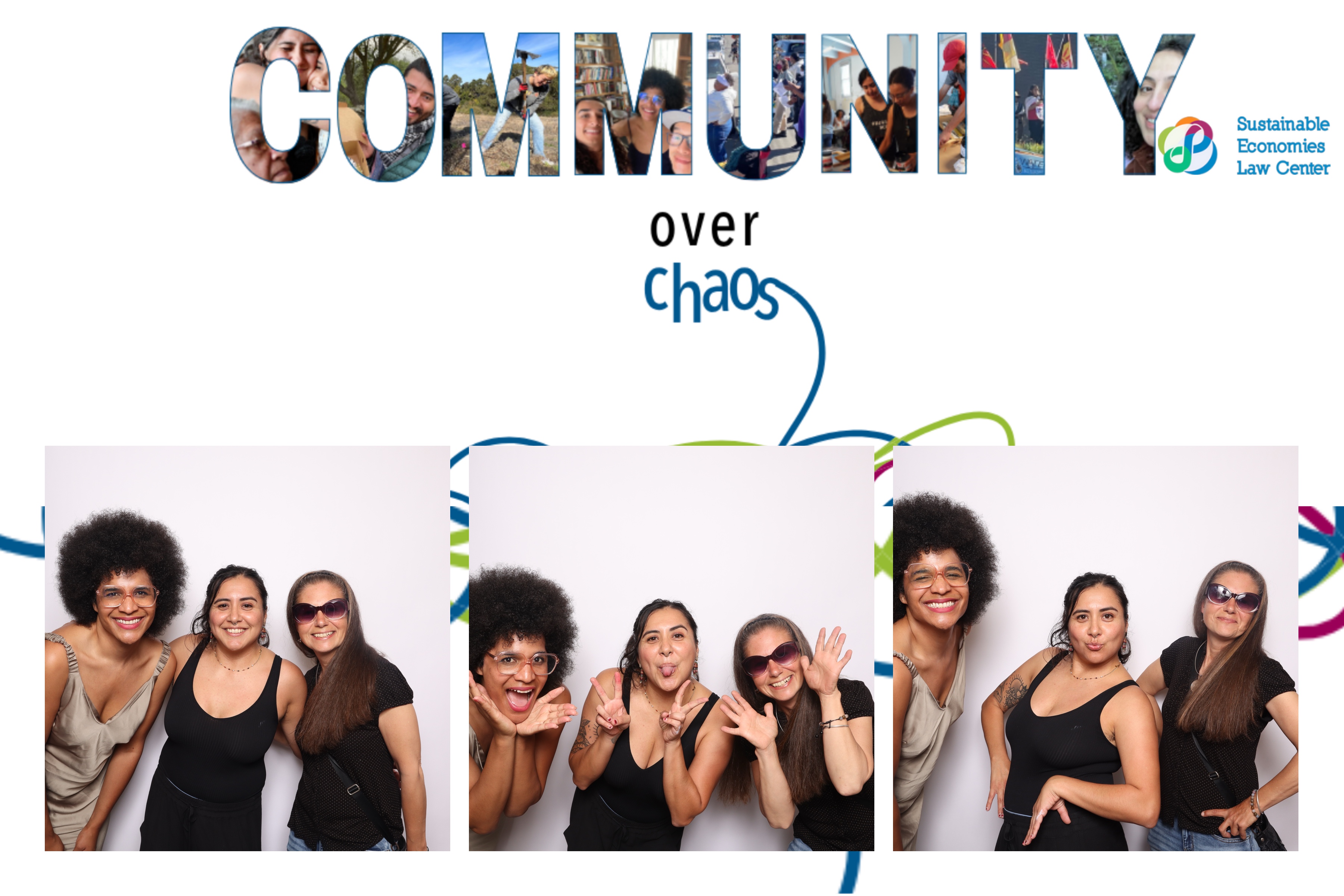 Photobooth pictures of Law Center staff A college of images from Law Center events create lettering that spells “Community”. Underneath “Community” are the words “over chaos”. At the bottom of the image are three photobooth photographs featuring Law Center staff Hope Williams, Itzel Nuño and Christine Hernandez. Each image features them smiling or posing their bodies in playful ways.